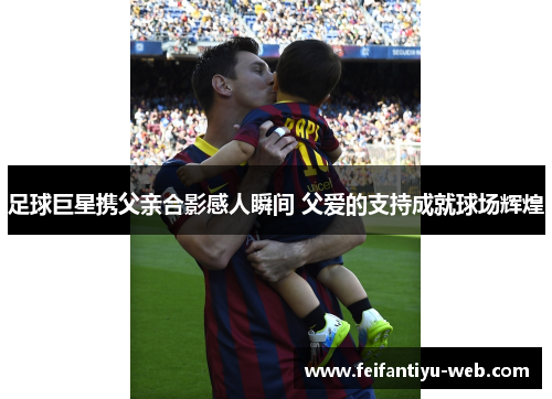 足球巨星携父亲合影感人瞬间 父爱的支持成就球场辉煌