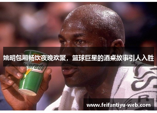 姚明包厢畅饮夜晚欢聚，篮球巨星的酒桌故事引人入胜